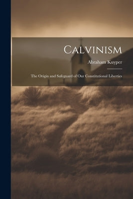 Calvinism: The Origin and Safeguard of Our Constitutional Liberties by Abraham, Kuyper