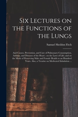 Six Lectures on the Functions of the Lungs; and Causes, Prevention, and Cure of Pulmonary Consumption, Asthma, and Diseases of the Heart: on the Laws by Fitch, Samuel Sheldon