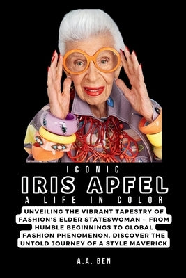 Iconic Iris Apfel: A Life in Color: Unveiling the Vibrant Tapestry of Fashion's Elder Stateswoman - From Humble Beginnings to Global Fash by Ben, A. a.