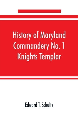 History of Maryland Commandery No. 1 Knights Templar, stationed at Baltimore, State of Maryland, from 1790-1890 by T. Schultz, Edward
