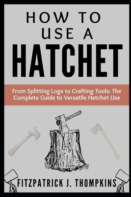 How to Use a Hatchet: From Splitting Logs to Crafting Tools: The Complete Guide to Versatile Hatchet Use by Thompkins, Fitzpatrick J.