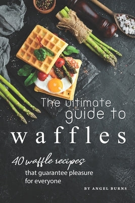 The Ultimate Guide to Waffles: 40 Waffle Recipes That Guarantee Pleasure for Everyone by Burns, Angel