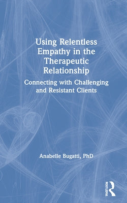 Using Relentless Empathy in the Therapeutic Relationship: Connecting with Challenging and Resistant Clients by Bugatti, Anabelle
