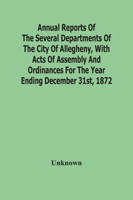 Annual Reports Of The Several Departments Of The City Of Allegheny, With Acts Of Assembly And Ordinances For The Year Ending December 31St, 1872 by Unknown