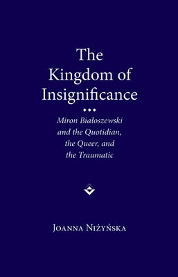 The Kingdom of Insignificance: Miron Bialoszewski and the Quotidian, the Queer, and the Traumatic by Nizynska, Joanna