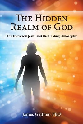 The Hidden Realm of God: The Historical Jesus and His Healing Philosophy by Gaither Thd, James