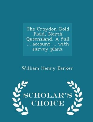 The Croydon Gold Field, North Queensland. a Full ... Account ... with Survey Plans. - Scholar's Choice Edition by Barker, William Henry