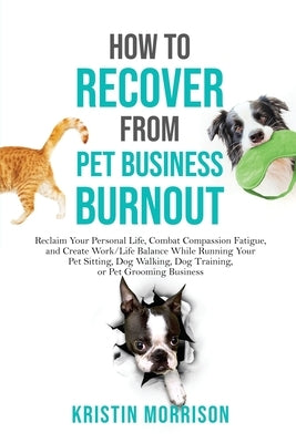 How to Recover from Pet Business Burnout: Reclaim Your Personal Life, Combat Compassion Fatigue, and Create Work/Life Balance While Running Your Pet S by Morrison, Kristin