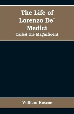 The Life of Lorenzo De' Medici: Called the Magnificent by Roscoe, William