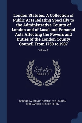 London Statutes. A Collection of Public Acts Relating Specially to the Administrative County of London and of Local and Personal Acts Affecting the Po by Gomme, George Laurence