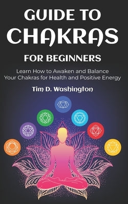 Guide to Chakras for Beginners: Learn How to Awaken and Balance Your Chakras for Health and Positive Energy by Washington, Tim D.