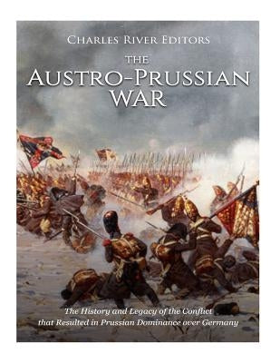 The Austro-Prussian War: The History and Legacy of the Conflict that Resulted in Prussian Dominance over Germany by Charles River