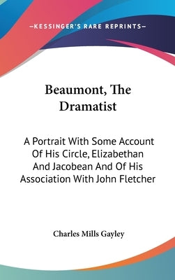 Beaumont, The Dramatist: A Portrait With Some Account Of His Circle, Elizabethan And Jacobean And Of His Association With John Fletcher by Gayley, Charles Mills