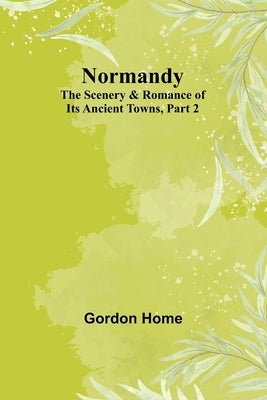 Normandy: The Scenery & Romance of Its Ancient Towns, Part 2 by Home, Gordon