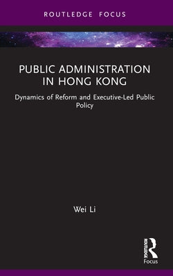 Public Administration in Hong Kong: Dynamics of Reform and Executive-Led Public Policy by Li, Wei