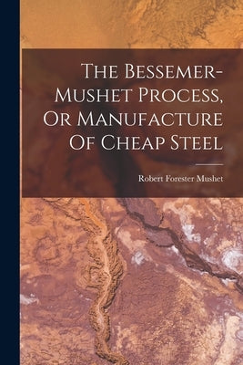 The Bessemer-mushet Process, Or Manufacture Of Cheap Steel by Mushet, Robert Forester