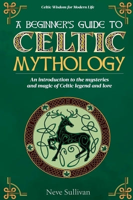 A Beginner's Guide to Celtic Mythology: An Introduction to the Mysteries and Magic of Celtic Legend and Lore by Sullivan, Neve