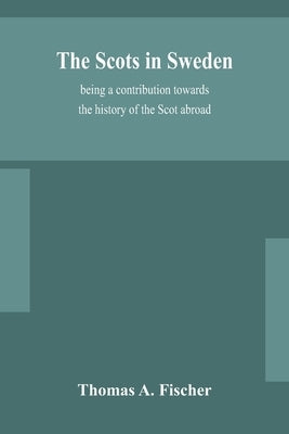 The Scots in Sweden, being a contribution towards the history of the Scot abroad by A. Fischer, Thomas