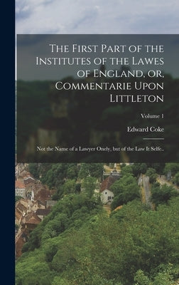 The First Part of the Institutes of the Lawes of England, or, Commentarie Upon Littleton: Not the Name of a Lawyer Onely, but of the law it Selfe..; V by Coke, Edward