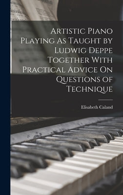 Artistic Piano Playing As Taught by Ludwig Deppe Together With Practical Advice On Questions of Technique by Caland, Elisabeth