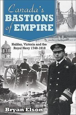 Canada's Bastions of Empire: Halifax, Victoria and the Royal Navy 1749-1918 by Elson, Bryan