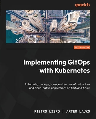 Implementing GitOps with Kubernetes: Automate, manage, scale, and secure infrastructure and cloud-native applications on AWS and Azure by Libro, Pietro