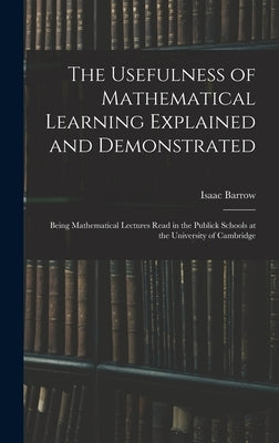 The Usefulness of Mathematical Learning Explained and Demonstrated: Being Mathematical Lectures Read in the Publick Schools at the University of Cambr by Barrow, Isaac