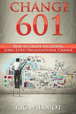 Change 601: How to Create Successful, Long-Lived Organisational Change by Willmot, Ric