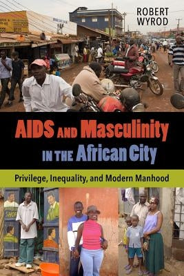 AIDS and Masculinity in the African City: Privilege, Inequality, and Modern Manhood by Wyrod, Robert