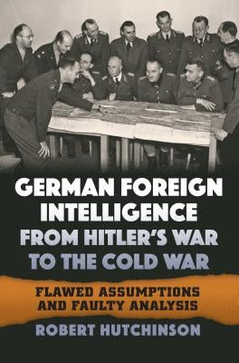 German Foreign Intelligence from Hitler's War to the Cold War: Flawed Assumptions and Faulty Analysis by Hutchinson, Robert