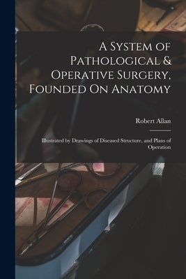 A System of Pathological & Operative Surgery, Founded On Anatomy: Illustrated by Drawings of Diseased Structure, and Plans of Operation by Allan, Robert