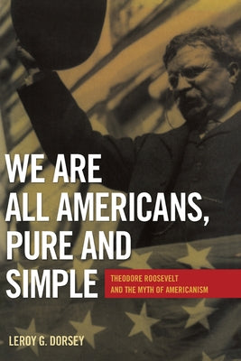 We Are All Americans, Pure and Simple: Theodore Roosevelt and the Myth of Americanism by Dorsey, Leroy G.