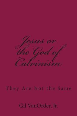 Jesus or the God of Calvinism: They Are Not the Same by Vanorder Jr, Gil