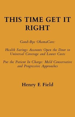 This Time Get It Right: Good-Bye ObamaCare: Health Savings Accounts Open the Door to Universal Coverage and Lower Costs by Field, Henry F.