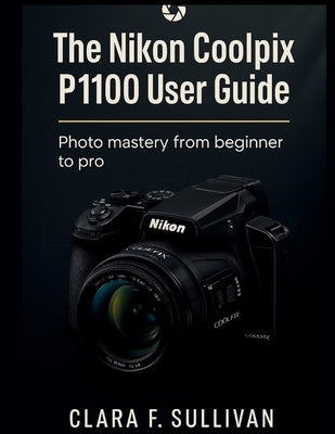 The Nikon Coolpix P1100 User Guide: Photo Mastery From Beginner to Pro by Sullivan, Clara F.