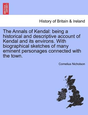 The Annals of Kendal: Being a Historical and Descriptive Account of Kendal and Its Environs. with Biographical Sketches of Many Eminent Pers by Nicholson, Cornelius
