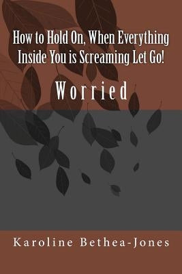 How to Hold On, When Everything Inside You is Screaming Let Go!: Worry by Bethea-Jones, Karoline