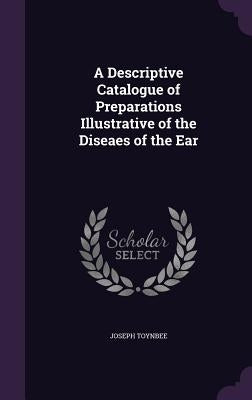 A Descriptive Catalogue of Preparations Illustrative of the Diseaes of the Ear by Toynbee, Joseph