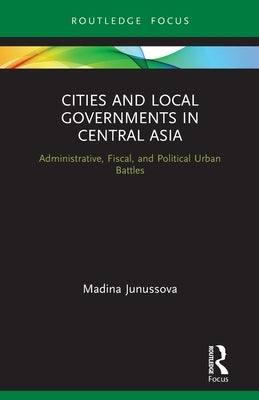 Cities and Local Governments in Central Asia: Administrative, Fiscal, and Political Urban Battles by Junussova, Madina