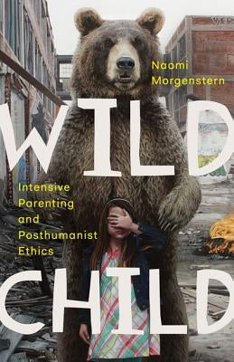 Wild Child: Intensive Parenting and Posthumanist Ethics by Morgenstern, Naomi