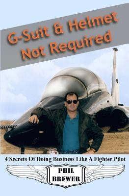 G Suit & Helmet Not Required: 4 Secrets Of Doing Business Like a Fighter Pilot by Phil Brewer