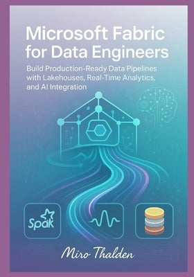 Microsoft Fabric for Data Engineers: Build Production-Ready Data Pipelines with Lakehouses, Real-Time Analytics, and AI Integration by Thalden, Miro