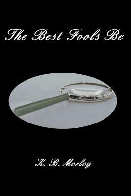 The Best Fools Be by Morley, K. B.