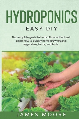 Hydroponics: The complete guide to horticulture without soil. Learn how to quickly grow organic vegetables, herbs, and fruits. Easy by Moore, James