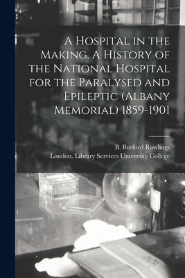 A Hospital in the Making. A History of the National Hospital for the Paralysed and Epileptic (Albany Memorial) 1859-1901 by Rawlings, B. Burford