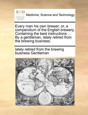 Every Man His Own Brewer; Or, a Compendium of the English Brewery. Containing the Best Instructions ... by a Gentleman, Lately Retired from the Brewin by Gentleman, Lately Retired from the Brewi