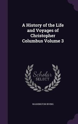 A History of the Life and Voyages of Christopher Columbus Volume 3 by Irving, Washington
