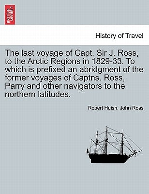The last voyage of Capt. Sir J. Ross, to the Arctic Regions in 1829-33. To which is prefixed an abridgment of the former voyages of Captns. Ross, Parr by Huish, Robert