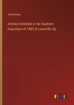 Articles Exhibited in the Southern Exposition of 1883 at Louisville, Ky. by Anonymous
