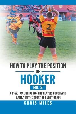 How to Play the Position of Hooker (No. 2): A Practical Guide for the Player, Coach and Family in the Sport of Rugby Union by Miles, Chris